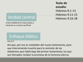 Texto de
estudio:
Hebreos 8:1-13
Hebreos 9:11-15
Hebreos 9:16-28
Heb.9:15
Así que, por eso es mediador del nuevo testamento, para
que interviniendo muerte para la remisión de las
rebeliones que había bajo del primer testamento, los que
son llamados reciban la promesa de la herencia eterna.
Enfoque bíblico
Verdad central
Cristo estableció el nuevo pacto a
través de su muerte sacrificial.
 