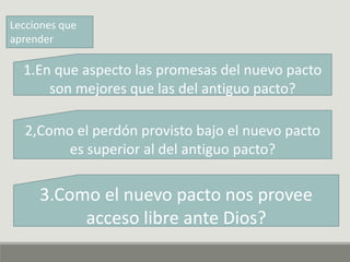 Lecciones que
aprender
1.En que aspecto las promesas del nuevo pacto
son mejores que las del antiguo pacto?
2,Como el perdón provisto bajo el nuevo pacto
es superior al del antiguo pacto?
3.Como el nuevo pacto nos provee
acceso libre ante Dios?
 