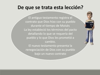 De que se trata esta lección?
El antiguo testamento registra el
contrato que Dios hizo con su pueblo
durante el tiempo de Moisés
La ley estableció los términos del pacto
detallando lo que se requería del
pueblo y lo que Dios les prometió a
cambio.
El nuevo testamento presenta la
renegociación de Dios con su pueblo
bajo un nuevo contrato
 