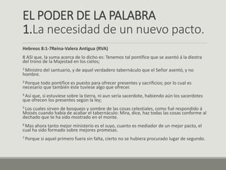 EL PODER DE LA PALABRA
1.La necesidad de un nuevo pacto.
Hebreos 8:1-7Reina-Valera Antigua (RVA)
8 ASI que, la suma acerca de lo dicho es: Tenemos tal pontífice que se asentó á la diestra
del trono de la Majestad en los cielos;
2 Ministro del santuario, y de aquel verdadero tabernáculo que el Señor asentó, y no
hombre.
3 Porque todo pontífice es puesto para ofrecer presentes y sacrificios; por lo cual es
necesario que también éste tuviese algo que ofrecer.
4 Así que, si estuviese sobre la tierra, ni aun sería sacerdote, habiendo aún los sacerdotes
que ofrecen los presentes según la ley;
5 Los cuales sirven de bosquejo y sombre de las cosas celestiales, como fué respondido á
Moisés cuando había de acabar el tabernáculo: Mira, dice, haz todas las cosas conforme al
dechado que te ha sido mostrado en el monte.
6 Mas ahora tanto mejor ministerio es el suyo, cuanto es mediador de un mejor pacto, el
cual ha sido formado sobre mejores promesas.
7 Porque si aquel primero fuera sin falta, cierto no se hubiera procurado lugar de segundo.
 