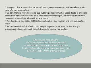 25 Y no para ofrecerse muchas veces á sí mismo, como entra el pontífice en el santuario
cada año con sangre ajena;
26 De otra manera fuera necesario que hubiera padecido muchas veces desde el principio
del mundo: mas ahora una vez en la consumación de los siglos, para deshacimiento del
pecado se presentó por el sacrificio de sí mismo.
27 Y de la manera que está establecido á los hombres que mueran una vez, y después el
juicio;
28 Así también Cristo fué ofrecido una vez para agotar los pecados de muchos; y la
segunda vez, sin pecado, será visto de los que le esperan para salud.
Esta semana en la palabra:
15 Porque no habéis recibido el espíritu de
servidumbre para estar otra vez en temor; mas
habéis recibido el espíritu de adopción, por el cual
clamamos, Abba, Padre. (Romanos 8:15)
 