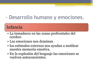 - Desarrollo humano y emociones.
Infancia
• La inmadurez en las zonas prefrontales del
cerebro
• Las emociones nos dominan
• los estímulos externos nos ayudan a moldear
nuestra memoria emotiva.
• En la explosión del lenguaje las emociones se
vuelven autoconcientes.
 