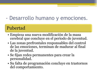 - Desarrollo humano y emociones.
Pubertad
• Empieza una nueva modificación de la masa
cerebral que concluye en el periodo de juventud.
• Las zonas prefrontales responsables del control
de las emociones, terminan de madurar al final
de la juventud.
• Se fijan redes permanentes para crear la
personalidad.
• Su falta de programación concluye en trastornos
del comportamiento.
 