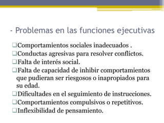 - Problemas en las funciones ejecutivas
Comportamientos sociales inadecuados .
Conductas agresivas para resolver conflictos.
Falta de interés social.
Falta de capacidad de inhibir comportamientos
que pudieran ser riesgosos o inapropiados para
su edad.
Dificultades en el seguimiento de instrucciones.
Comportamientos compulsivos o repetitivos.
Inflexibilidad de pensamiento.
 