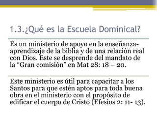 1.3.¿Qué es la Escuela Dominical?
Es un ministerio de apoyo en la enseñanza-
aprendizaje de la biblia y de una relación real
con Dios. Este se desprende del mandato de
la “Gran comisión” en Mat 28: 18 – 20.
Este ministerio es útil para capacitar a los
Santos para que estén aptos para toda buena
obra en el ministerio con el propósito de
edificar el cuerpo de Cristo (Efesios 2: 11- 13).
 