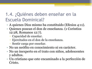1.4. ¿Quiénes deben enseñar en la
Escuela Dominical?
• A quienes Dios mismo ha constituido (Efesios 4:11).
• Quienes posean el don de enseñanza. (1 Corintios
12:28, Romanos 12:7).
▫ Capacidad de enseñar.
▫ Ejercitados en el don de la enseñanza.
▫ Sentir carga por enseñar.
• No un neófito en conocimiento ni en carácter.
• No un inexperto en el trato con niños, adolescentes
y adultos.
• Un cristiano que este encaminado a la perfección de
Cristo.
 
