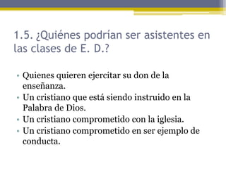 1.5. ¿Quiénes podrían ser asistentes en
las clases de E. D.?
• Quienes quieren ejercitar su don de la
enseñanza.
• Un cristiano que está siendo instruido en la
Palabra de Dios.
• Un cristiano comprometido con la iglesia.
• Un cristiano comprometido en ser ejemplo de
conducta.
 