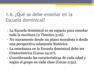 1.6. ¿Qué se debe enseñar en la
Escuela dominical?
• La Escuela dominical es un espacio para enseñar
toda la escritura (2 Timoteo 3:16).
• No meramente desde un plano moralista o desde
una perspectiva solamente histórica.
• La enseñanza en la Escuela dominical debe ser
Cristocéntrica (Lucas 24:27).
• Considerando las características de cada edad y
según el grupo en cada clase (Lucas 2:52).
 