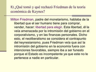 8) ¿Qué tomó y qué rechazó Friedman de la teoría
económica de Keynes?
Milton Friedman, padre del monetarismo, hablaba de la
libertad que el ser humano tiene para comprar,
vender, hacer: libertad para elegir. Esta libertad, él la
veía amenazada por la intromisión del gobierno en el
corporativismo, y en las finanzas personales. Dicho
esto, el neoliberalismo se considera el contrapunto
del keynesianismo, pues Friedman veía que así la
intromisión del gobierno en la economía fuera con
intenciones favorables, siempre iba a ser funesto
porque el Estado es incompetente ya que este no le
pertenece a nadie en particular.
 