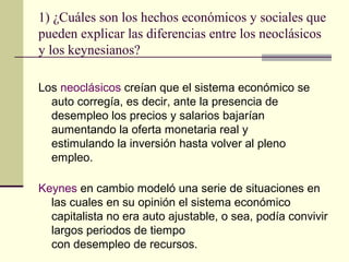 1) ¿Cuáles son los hechos económicos y sociales que
pueden explicar las diferencias entre los neoclásicos
y los keynesianos?
Los neoclásicos creían que el sistema económico se
auto corregía, es decir, ante la presencia de
desempleo los precios y salarios bajarían
aumentando la oferta monetaria real y
estimulando la inversión hasta volver al pleno
empleo.
Keynes en cambio modeló una serie de situaciones en
las cuales en su opinión el sistema económico
capitalista no era auto ajustable, o sea, podía convivir
largos periodos de tiempo
con desempleo de recursos.
 