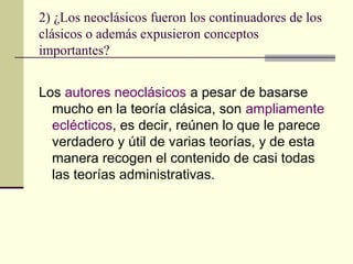 2) ¿Los neoclásicos fueron los continuadores de los
clásicos o además expusieron conceptos
importantes?
Los autores neoclásicos a pesar de basarse
mucho en la teoría clásica, son ampliamente
eclécticos, es decir, reúnen lo que le parece
verdadero y útil de varias teorías, y de esta
manera recogen el contenido de casi todas
las teorías administrativas.
 