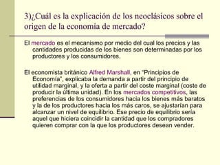 3)¿Cuál es la explicación de los neoclásicos sobre el
origen de la economía de mercado?
El mercado es el mecanismo por medio del cual los precios y las
cantidades producidas de los bienes son determinadas por los
productores y los consumidores.
El economista británico Alfred Marshall, en “Principios de
Economía”, explicaba la demanda a partir del principio de
utilidad marginal, y la oferta a partir del coste marginal (coste de
producir la última unidad). En los mercados competitivos, las
preferencias de los consumidores hacia los bienes más baratos
y la de los productores hacia los más caros, se ajustarían para
alcanzar un nivel de equilibrio. Ese precio de equilibrio sería
aquel que hiciera coincidir la cantidad que los compradores
quieren comprar con la que los productores desean vender.
 