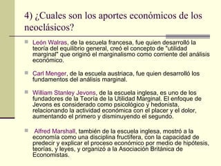 4) ¿Cuales son los aportes económicos de los
neoclásicos?
 León Walras, de la escuela francesa, fue quien desarrolló la
teoría del equilibrio general, creó el concepto de "utilidad
marginal" que originó el marginalismo como corriente del análisis
económico.
 Carl Menger, de la escuela austriaca, fue quien desarrolló los
fundamentos del análisis marginal.
 William Stanley Jevons, de la escuela inglesa, es uno de los
fundadores de la Teoría de la Utilidad Marginal. El enfoque de
Jevons es considerado como psicológico y hedonista,
relacionando la actividad económica con el placer y el dolor,
aumentando el primero y disminuyendo el segundo.
 Alfred Marshall, también de la escuela inglesa, mostró a la
economía como una disciplina fructífera, con la capacidad de
predecir y explicar el proceso económico por medio de hipótesis,
teorías, y leyes, y organizó a la Asociación Británica de
Economistas.
 