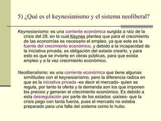 5) ¿Qué es el keynesianismo y el sistema neoliberal?
Keynesianismo: es una corriente económica surgida a raíz de la
crisis del 29, en la cual Keynes plantea que para el crecimiento
de las economías es necesario el empleo, ya que este es la
fuente del crecimiento económico, y debido a la incapacidad de
la iniciativa privada, es obligación del estado crearlo, y para
esto es que se invierte en obras públicas, para que exista
empleo y a la vez crecimiento económico.
Neoliberalismo: es una corriente económica que tiene algunas
similitudes con el keynesianismo, pero la diferencia radica en
que es la iniciativa privada -es decir el mercado- quien se
regula, por tanto la oferta y la demanda son los que imponen
los precios y generan el crecimiento económico. Es debido a
esta desregulación por parte de los estados -países- que la
crisis pego con tanta fuerza, pues el mercado no estaba
preparado para una falla del sistema como lo hubo.
 