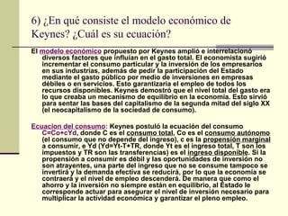 6) ¿En qué consiste el modelo económico de
Keynes? ¿Cuál es su ecuación?
El modelo económico propuesto por Keynes amplió e interrelacionó
diversos factores que influían en el gasto total. El economista sugirió
incrementar el consumo particular y la inversión de los empresarios
en sus industrias, además de pedir la participación del Estado
mediante el gasto público por medio de inversiones en empresas
débiles o en servicios. Esto garantizaría el empleo de todos los
recursos disponibles. Keynes demostró que el nivel total del gasto era
lo que creaba un mecanismo de equilibrio en la economía. Esto sirvió
para sentar las bases del capitalismo de la segunda mitad del siglo XX
(el neocapitalismo de la sociedad de consumo).
Ecuacion del consumo: Keynes postuló la ecuación del consumo
C=Co+cYd, donde C es el consumo total, Co es el consumo autónomo
(el consumo que no depende del ingreso), c es la propensión marginal
a consumir, e Yd (Yd=Yt-T+TR, donde Yt es el ingreso total, T son los
impuestos y TR son las transferencias) es el ingreso disponible. Si la
propensión a consumir es débil y las oportunidades de inversión no
son atrayentes, una parte del ingreso que no se consume tampoco se
invertirá y la demanda efectiva se reducirá, por lo que la economía se
contraerá y el nivel de empleo descenderá. De manera que como el
ahorro y la inversión no siempre están en equilibrio, al Estado le
corresponde actuar para asegurar el nivel de inversión necesario para
multiplicar la actividad económica y garantizar el pleno empleo.
 