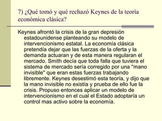 7) ¿Qué tomó y qué rechazó Keynes de la teoría
económica clásica?
Keynes afrontó la crisis de la gran depresión
estadounidense planteando su modelo de
intervencionismo estatal. La economía clásica
pretendía dejar que las fuerzas de la oferta y la
demanda actuaran y de esta manera regularan el
mercado. Smith decía que toda falla que tuviera el
sistema de mercado sería corregido por una ''mano
invisible'' que eran estas fuerzas trabajando
libremente. Keynes desestimó esta teoría, y dijo que
la mano invisible no existía y prueba de ello fue la
crisis. Propuso entonces aplicar un modelo de
intervencionismo en el cual el Estado adoptaría un
control mas activo sobre la economía.
 