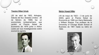 Theodore William Schultz
(30 de abril de 1902, Arlington,
Dakota del Sur, Estados Unidos - 26
de febrero de 1998) fue un
economista norteamericano que
recibió el Premio Nobel de
Economía de 1979 junto a Arthur
Lewis por sus investigaciones sobre
economía agraria.
Merton Howard Miller
(16 de mayo de 1923 – 3 de junio de
2000) ganó el Premio Nobel de
Economía en 1990 con Harry Markowitz
y William Sharpe. Fue profesor de la
University of Chicago Booth School of
Business de 1961 hasta su retiro en
1993.
 