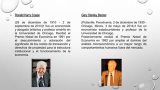 Ronald Harry Coase
(29 de diciembre de 1910 - 2 de
septiembre de 2013)1 fue un economista
y abogado británico y profesor emérito en
la Universidad de Chicago. Recibió el
Premio Nobel de Economía en 1991 por
el descubrimiento y aclaración del
significado de los costes de transacción y
derechos de propiedad para la estructura
institucional y el funcionamiento de la
economía.
Gary Stanley Becker
(Pottsville, Pensilvania, 2 de diciembre de 1930 -
Chicago, Illinois, 3 de mayo de 2014)1 fue un
economista estadounidense y profesor de la
Universidad de Chicago.
Posteriormente recibió el Premio Nobel de
Economía en 1992 por ampliar el dominio del
análisis microeconómico a un mayor rango de
comportamientos humanos fuera del mercado.
 
