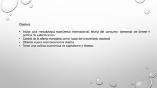Objetivos
• Iniciar una metodología económica internacional, teoría del consumo, demanda de dinero y
política de estabilización.
• Control de la oferta monetaria como base del crecimiento nacional
• Obtener nueva macroeconomía clásica
• Tener una política económica de capitalismo y libertad.
 