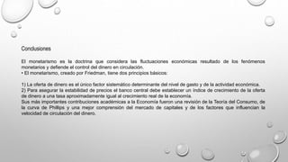 Conclusiones
El monetarismo es la doctrina que considera las fluctuaciones económicas resultado de los fenómenos
monetarios y defiende el control del dinero en circulación.
• El monetarismo, creado por Friedman, tiene dos principios básicos:
1) La oferta de dinero es el único factor sistemático determinante del nivel de gasto y de la actividad económica.
2) Para asegurar la estabilidad de precios el banco central debe establecer un índice de crecimiento de la oferta
de dinero a una tasa aproximadamente igual al crecimiento real de la economía.
Sus más importantes contribuciones académicas a la Economía fueron una revisión de la Teoría del Consumo, de
la curva de Phillips y una mejor comprensión del mercado de capitales y de los factores que influencian la
velocidad de circulación del dinero.
 