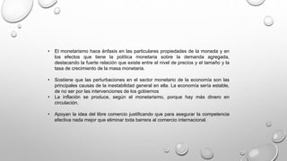 • El monetarismo hace énfasis en las particulares propiedades de la moneda y en
los efectos que tiene la política monetaria sobre la demanda agregada,
destacando la fuerte relación que existe entre el nivel de precios y el tamaño y la
tasa de crecimiento de la masa monetaria.
• Sostiene que las perturbaciones en el sector monetario de la economía son las
principales causas de la inestabilidad general en ella. La economía sería estable,
de no ser por las intervenciones de los gobiernos
• La inflación se produce, según el monetarismo, porque hay más dinero en
circulación.
• Apoyan la idea del libre comercio justificando que para asegurar la competencia
efectiva nada mejor que eliminar toda barrera al comercio internacional.
 