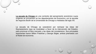 La escuela de Chicago es una corriente del pensamiento económico cuyos
orígenes se encuentran en los departamentos de Economía y en la escuela
de negocios Booth de la Universidad de Chicago a mediados del siglo XX.
La escuela de Chicago se caracterizó por rechazar las ideas del
Keynesianismo (que se mostraban a favor de la intervención del Estado),
para promover el libre mercado y las ideas del monetarismo. Sus principales
exponentes fueron Milton Friedman y George Stigler, ambos premiados con
el Nobel de economía.
 