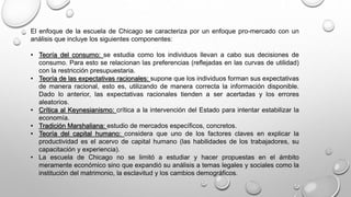 El enfoque de la escuela de Chicago se caracteriza por un enfoque pro-mercado con un
análisis que incluye los siguientes componentes:
• Teoría del consumo: se estudia como los individuos llevan a cabo sus decisiones de
consumo. Para esto se relacionan las preferencias (reflejadas en las curvas de utilidad)
con la restricción presupuestaria.
• Teoría de las expectativas racionales: supone que los individuos forman sus expectativas
de manera racional, esto es, utilizando de manera correcta la información disponible.
Dado lo anterior, las expectativas racionales tienden a ser acertadas y los errores
aleatorios.
• Crítica al Keynesianismo: crítica a la intervención del Estado para intentar estabilizar la
economía.
• Tradición Marshaliana: estudio de mercados específicos, concretos.
• Teoría del capital humano: considera que uno de los factores claves en explicar la
productividad es el acervo de capital humano (las habilidades de los trabajadores, su
capacitación y experiencia).
• La escuela de Chicago no se limitó a estudiar y hacer propuestas en el ámbito
meramente económico sino que expandió su análisis a temas legales y sociales como la
institución del matrimonio, la esclavitud y los cambios demográficos.
 