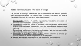 Medidas económicas propuestas por la escuela de Chicago
La escuela de Chicago consideraba que la intervención del Estado generaba
ineficiencia y entorpecía el crecimiento. Dado lo anterior propusieron una serie de
medidas en favor del libre mercado, entre ellas destacan:
• Desregulación: eliminar o reducir las regulaciones/restricciones impuestas a la
actividad económica de los agentes privados.
• Privatización: traspasar o vender la propiedad Estatal a privados. Estos últimos
estarían más preparados para llevar a cabo una administración eficiente de los
recursos.
• Concesiones: realizar contratos de concesiones para que los agentes privados
administren bienes o estructuras del Estado.
• Eliminación de subsidios y otras ayudas: eliminar subsidios o ayudas que
puedan interferir en la libre competencia de las empresas.
• Reducir la burocracia: reducir y hacer más eficiente el aparato estatal.
 