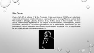 Milton Friedman
(Nueva York, 31 de julio de 1912-San Francisco, 16 de noviembre de 2006) fue un estadístico,
economista e intelectual estadounidense de origen judío que se desempeñó como profesor de la
Universidad de Chicago. Liberal y defensor de su doctrina sobre el libre mercado, Friedman
realizó contribuciones importantes en los campos de macroeconomía, microeconomía, historia
económica y estadística. En 1976 fue galardonado con el Premio Nobel de Economía por sus
logros en los campos de análisis de consumo, historia y teoría monetaria, y por su demostración
de la complejidad de la política de estabilización.
 