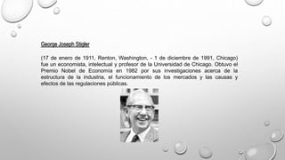 George Joseph Stigler
(17 de enero de 1911, Renton, Washington, - 1 de diciembre de 1991, Chicago)
fue un economista, intelectual y profesor de la Universidad de Chicago. Obtuvo el
Premio Nobel de Economía en 1982 por sus investigaciones acerca de la
estructura de la industria, el funcionamiento de los mercados y las causas y
efectos de las regulaciones públicas.
 