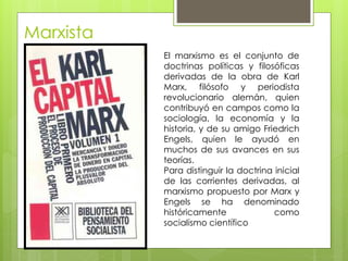 Marxista
El marxismo es el conjunto de
doctrinas políticas y filosóficas
derivadas de la obra de Karl
Marx, filósofo y periodista
revolucionario alemán, quien
contribuyó en campos como la
sociología, la economía y la
historia, y de su amigo Friedrich
Engels, quien le ayudó en
muchos de sus avances en sus
teorías.
Para distinguir la doctrina inicial
de las corrientes derivadas, al
marxismo propuesto por Marx y
Engels se ha denominado
históricamente como
socialismo científico
 