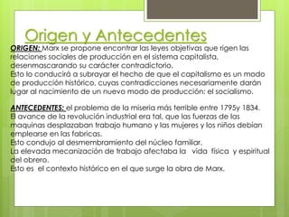 Origen y Antecedentes
ORIGEN: Marx se propone encontrar las leyes objetivas que rigen las
relaciones sociales de producción en el sistema capitalista,
desenmascarando su carácter contradictorio.
Esto lo conducirá a subrayar el hecho de que el capitalismo es un modo
de producción histórico, cuyas contradicciones necesariamente darán
lugar al nacimiento de un nuevo modo de producción: el socialismo.
ANTECEDENTES: el problema de la miseria más terrible entre 1795y 1834.
El avance de la revolución industrial era tal, que las fuerzas de las
maquinas desplazaban trabajo humano y las mujeres y los niños debían
emplearse en las fabricas.
Esto condujo al desmembramiento del núcleo familiar.
La elevada mecanización de trabajo afectaba la vida física y espiritual
del obrero.
Esto es el contexto histórico en el que surge la obra de Marx.
 