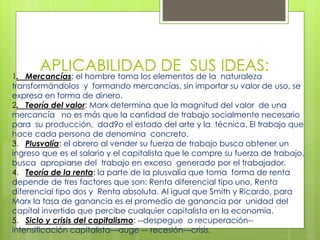 APLICABILIDAD DE SUS IDEAS:
1. Mercancías: el hombre toma los elementos de la naturaleza
transformándolos y formando mercancías, sin importar su valor de uso, se
expresa en forma de dinero.
2. Teoría del valor: Marx determina que la magnitud del valor de una
mercancía no es más que la cantidad de trabajo socialmente necesario
para su producción, dad9o el estado del arte y la técnica. El trabajo que
hace cada persona de denomina concreto.
3. Plusvalía: el obrero al vender su fuerza de trabajo busca obtener un
ingreso que es el salario y el capitalista que le compre su fuerza de trabajo,
busca apropiarse del trabajo en exceso generado por el trabajador.
4. Teoría de la renta: la parte de la plusvalía que toma forma de renta
depende de tres factores que son: Renta diferencial tipo uno, Renta
diferencial tipo dos y Renta absoluta. Al igual que Smith y Ricardo, para
Marx la tasa de ganancia es el promedio de ganancia por unidad del
capital invertido que percibe cualquier capitalista en la economía.
5. Siclo y crisis del capitalismo: --despegue o recuperación--
intensificación capitalista—auge –- recesión—crisis.
 