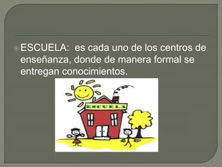 ESCUELA: es cada uno de los centros de
enseñanza, donde de manera formal se
entregan conocimientos.
 