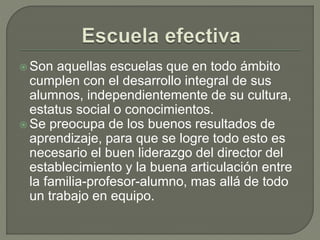  Son aquellas escuelas que en todo ámbito
cumplen con el desarrollo integral de sus
alumnos, independientemente de su cultura,
estatus social o conocimientos.
 Se preocupa de los buenos resultados de
aprendizaje, para que se logre todo esto es
necesario el buen liderazgo del director del
establecimiento y la buena articulación entre
la familia-profesor-alumno, mas allá de todo
un trabajo en equipo.
 