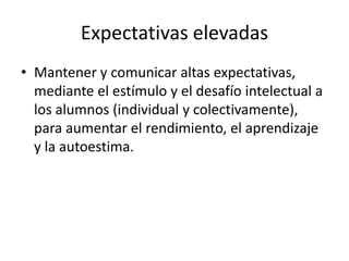 Expectativas elevadas
• Mantener y comunicar altas expectativas,
mediante el estímulo y el desafío intelectual a
los alumnos (individual y colectivamente),
para aumentar el rendimiento, el aprendizaje
y la autoestima.

 