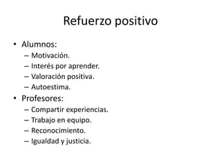 Refuerzo positivo
• Alumnos:
–
–
–
–

Motivación.
Interés por aprender.
Valoración positiva.
Autoestima.

• Profesores:
–
–
–
–

Compartir experiencias.
Trabajo en equipo.
Reconocimiento.
Igualdad y justicia.

 