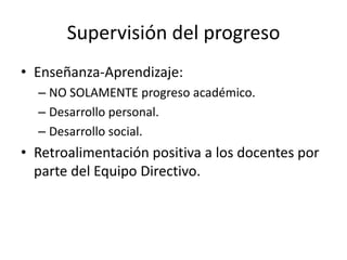 Supervisión del progreso
• Enseñanza-Aprendizaje:
– NO SOLAMENTE progreso académico.
– Desarrollo personal.
– Desarrollo social.

• Retroalimentación positiva a los docentes por
parte del Equipo Directivo.

 
