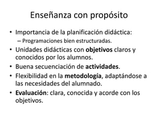 Enseñanza con propósito
• Importancia de la planificación didáctica:
– Programaciones bien estructuradas.

• Unidades didácticas con objetivos claros y
conocidos por los alumnos.
• Buena secuenciación de actividades.
• Flexibilidad en la metodología, adaptándose a
las necesidades del alumnado.
• Evaluación: clara, conocida y acorde con los
objetivos.

 