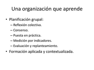 Una organización que aprende
• Planificación grupal:
– Reflexión colectiva.
– Consenso.
– Puesta en práctica.
– Medición por indicadores.
– Evaluación y replanteamiento.

• Formación aplicada y contextualizada.

 