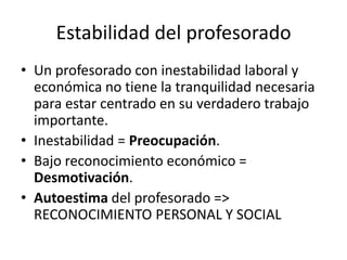 Estabilidad del profesorado
• Un profesorado con inestabilidad laboral y
económica no tiene la tranquilidad necesaria
para estar centrado en su verdadero trabajo
importante.
• Inestabilidad = Preocupación.
• Bajo reconocimiento económico =
Desmotivación.
• Autoestima del profesorado =>
RECONOCIMIENTO PERSONAL Y SOCIAL

 