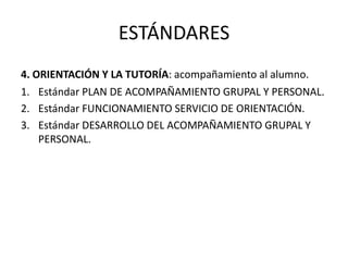 ESTÁNDARES
4. ORIENTACIÓN Y LA TUTORÍA: acompañamiento al alumno.
1. Estándar PLAN DE ACOMPAÑAMIENTO GRUPAL Y PERSONAL.
2. Estándar FUNCIONAMIENTO SERVICIO DE ORIENTACIÓN.
3. Estándar DESARROLLO DEL ACOMPAÑAMIENTO GRUPAL Y
PERSONAL.

 
