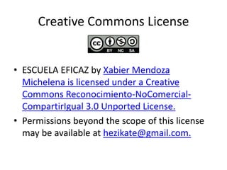 Creative Commons License

• ESCUELA EFICAZ by Xabier Mendoza
Michelena is licensed under a Creative
Commons Reconocimiento-NoComercialCompartirIgual 3.0 Unported License.
• Permissions beyond the scope of this license
may be available at hezikate@gmail.com.

 