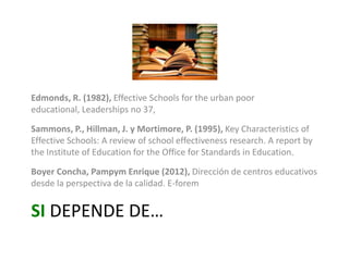 Edmonds, R. (1982), Effective Schools for the urban poor educational,
Leaderships no 37,
Sammons, P., Hillman, J. y Mortimore, P. (1995), Key Characteristics of
Effective Schools: A review of school effectiveness research. A report by
the Institute of Education for the Office for Standards in Education.
Boyer Concha, Pampym Enrique (2012), Dirección de centros educativos
desde la perspectiva de la calidad. E-forem

SI DEPENDE DE…

 