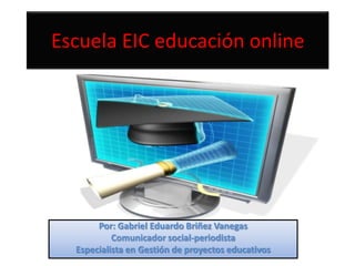 Escuela EIC educación online




       Por: Gabriel Eduardo Briñez Vanegas
           Comunicador social-periodista
  Especialista en Gestión de proyectos educativos
 