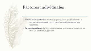 Factores individuales
o Historia de crisis anteriores: Cuando las personas han estado sometidas a
muchos eventos traumáticos o a eventos repetidos se tornan mas
venerables.
o Factores de resiliencia: factores protectores que amortiguan el impacto de las
crisis y/o facilitan su superación.
 
