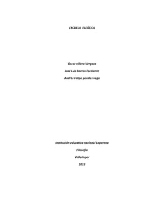 ESCUELA ELEÁTICA 
Oscar villero Vergara 
José Luis barros Escalante 
Andrés Felipe perales vega 
Institución educativa nacional Loperena 
Filosofía 
Valledupar 
2013 
 