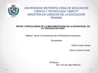 UNIVERSIDAD METROPOLITANA DE EDUCACION
CIENCIA Y TECNOLOGIA “UMECIT”
MAESTRÍA EN CIENCIAS DE LA EDUCACIÓN
PANAMA
RETOS Y DIFICULTADES DE LA IMPLEMENTACIÓN DE LA ESTRATEGIA DE
LA “ESCUELA EN CASA”
Materia: Teoría y Fundamentos de la Planificación Educativa
Estudiantes:
Esther Castro Asmar
Fairuc Cardona Torres
Profesora:
Dra. Yris del valle Palencia
 