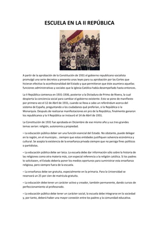 ESCUELA EN LA II REPÚBLICA
A partir de la aprobación de la Constitución de 1931 el gobierno republicano-socialista
promulgó una serie decretos y presento unas leyes para su aprobación por las Cortes que
hicieran efectiva la aconfesionalidad del Estado y que permitieran que éste asumiera aquellas
funciones administrativas y sociales que la Iglesia Católica había desempeñado hasta entonces.
La II República comienza en 1931-1936, posterior a la Dictadura de Primo de Rivera, la cual
despierta la conciencia social para cambiar el gobierno existente. Esto se pone de manifiesto
por primera vez el 12 de Abril de 1931, cuando se lleva a cabo un referéndum acerca del
sistema de España, preguntando a los ciudadanos qué preferían, si la República o la
Monarquía. Después de realizarse manifestaciones en pro de la República, finalmente ganaron
los republicanos y la II República se instauró el 14 de Abril de 1931.
La Constitución de 1931 fue aprobada en Diciembre de ese mismo año y sus tres grandes
temas serían: religión, autonomía y propiedad.
– La educación pública deber ser una función esencial del Estado. No obstante, puede delegar
en la región, en el municipio… siempre que estas entidades justifiquen solvencia económica y
cultural. Se acepta la existencia de la enseñanza privada siempre que no persiga fines políticos
o partidistas.
– La educación pública debe ser laica. La escuela debe dar información sólo sobre la historia de
las religiones como otra materia más, con especial referencia a la religión católica. Si los padres
lo solicitasen, el Estado debería poner los medios oportunos para suministrar esta enseñanza
religiosa, pero siempre fuera de la escuela.
– La enseñanza debe ser gratuita, especialmente en la primaria. Para la Universidad se
reservará un 25 por cien de matrícula gratuita.
– La educación debe tener un carácter activo y creador, también permanente, dando cursos de
perfeccionamiento al profesorado.
– La educación pública debe tener un carácter social, la escuela debe integrarse en la sociedad
y, por tanto, deberá haber una mayor conexión entre los padres y la comunidad educativa.
 