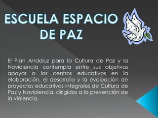 El Plan Andaluz para la Cultura de Paz y la
Noviolencia contempla entre sus objetivos
apoyar a los centros educativos en la
elaboración, el desarrollo y la evaluación de
proyectos educativos integrales de Cultura de
Paz y Noviolencia, dirigidos a la prevención de
la violencia.
 